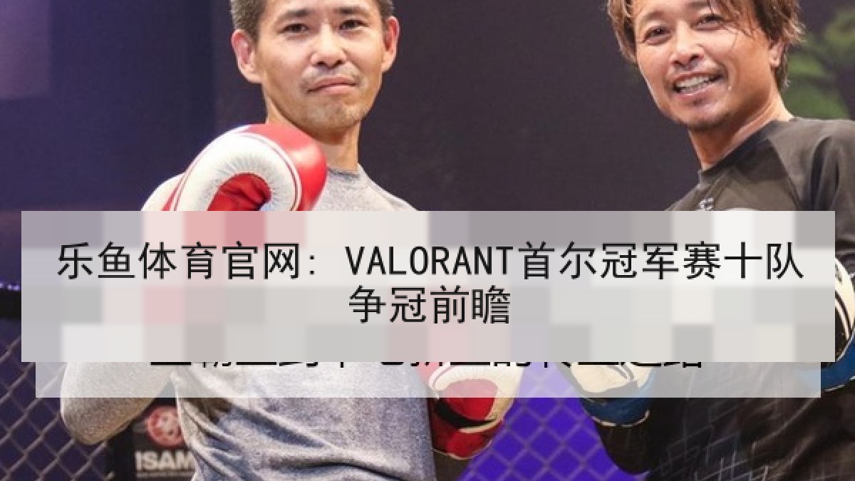乐鱼体育官网: VALORANT首尔冠军赛十队争冠前瞻