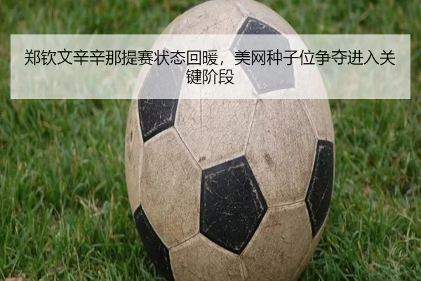 郑钦文辛辛那提赛状态回暖，美网种子位争夺进入关键阶段