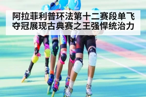 阿拉菲利普环法第十二赛段单飞夺冠展现古典赛之王强悍统治力