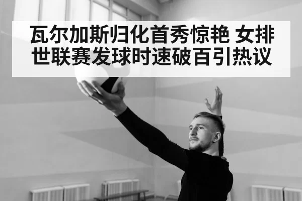 瓦尔加斯归化首秀惊艳 女排世联赛发球时速破百引热议