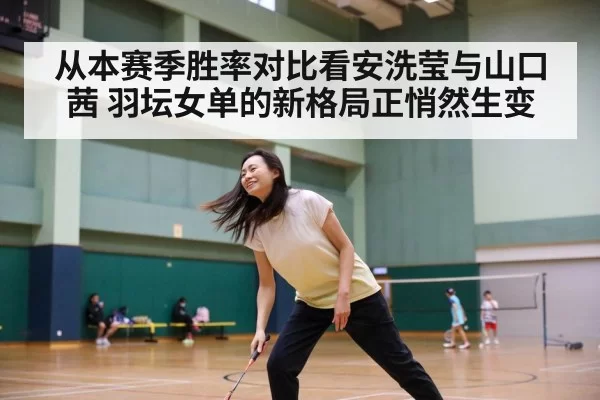 从本赛季胜率对比看安洗莹与山口茜 羽坛女单的新格局正悄然生变