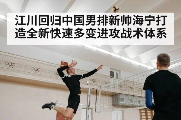 江川回归中国男排新帅海宁打造全新快速多变进攻战术体系