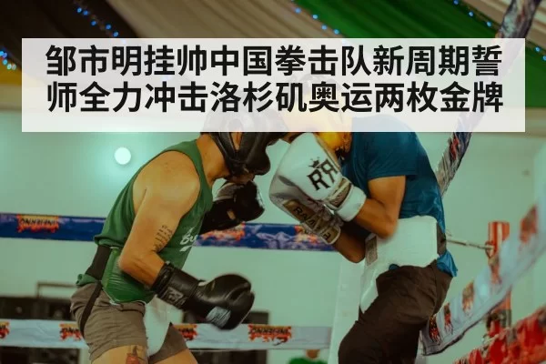 邹市明挂帅中国拳击队新周期誓师全力冲击洛杉矶奥运两枚金牌