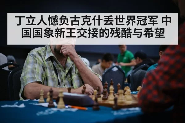 丁立人憾负古克什丢世界冠军 中国国象新王交接的残酷与希望